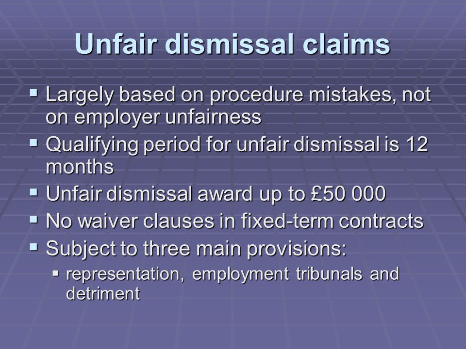 Unfair dismissal claims  Largely based on procedure mistakes, not on employer unfairness  Qualifying period for unfair dismissal is 12 months  Unfair dismissal award up to £  No waiver clauses in fixed-term contracts  Subject to three main provisions:  representation, employment tribunals and detriment