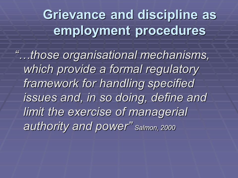 Grievance and discipline as employment procedures …those organisational mechanisms, which provide a formal regulatory framework for handling specified issues and, in so doing, define and limit the exercise of managerial authority and power Salmon, 2000