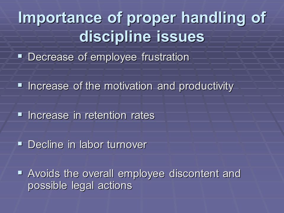 Importance of proper handling of discipline issues  Decrease of employee frustration  Increase of the motivation and productivity  Increase in retention rates  Decline in labor turnover  Avoids the overall employee discontent and possible legal actions