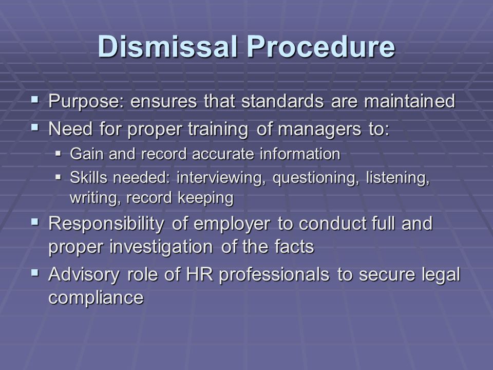 Dismissal Procedure  Purpose: ensures that standards are maintained  Need for proper training of managers to:  Gain and record accurate information  Skills needed: interviewing, questioning, listening, writing, record keeping  Responsibility of employer to conduct full and proper investigation of the facts  Advisory role of HR professionals to secure legal compliance