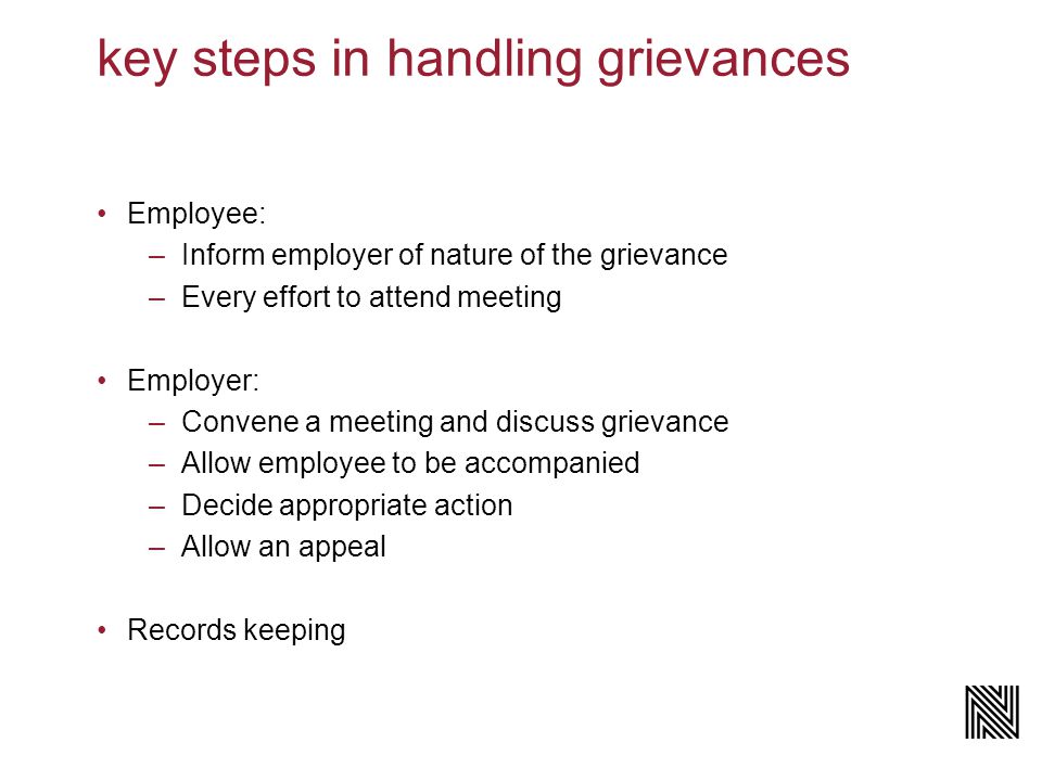 key steps in handling grievances Employee: –Inform employer of nature of the grievance –Every effort to attend meeting Employer: –Convene a meeting and discuss grievance –Allow employee to be accompanied –Decide appropriate action –Allow an appeal Records keeping