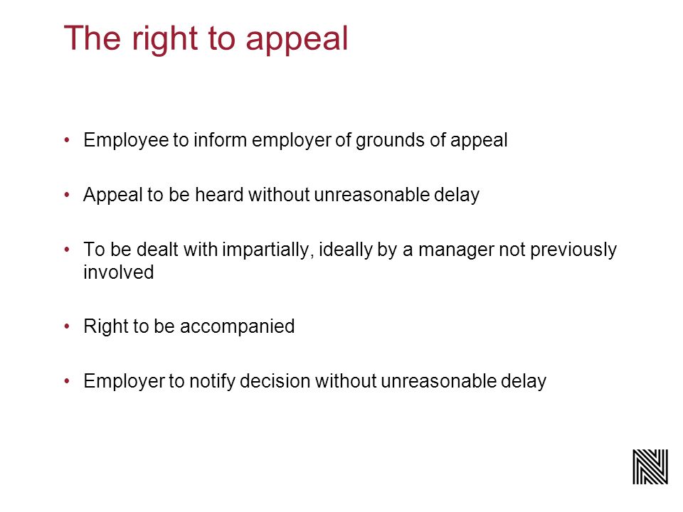 The right to appeal Employee to inform employer of grounds of appeal Appeal to be heard without unreasonable delay To be dealt with impartially, ideally by a manager not previously involved Right to be accompanied Employer to notify decision without unreasonable delay