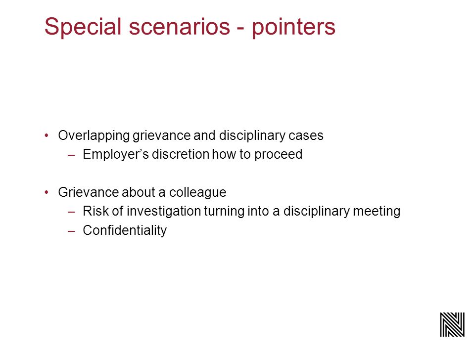 Special scenarios - pointers Overlapping grievance and disciplinary cases –Employer’s discretion how to proceed Grievance about a colleague –Risk of investigation turning into a disciplinary meeting –Confidentiality