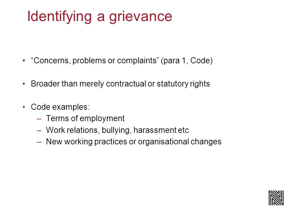 Identifying a grievance Concerns, problems or complaints (para 1, Code) Broader than merely contractual or statutory rights Code examples: –Terms of employment –Work relations, bullying, harassment etc –New working practices or organisational changes