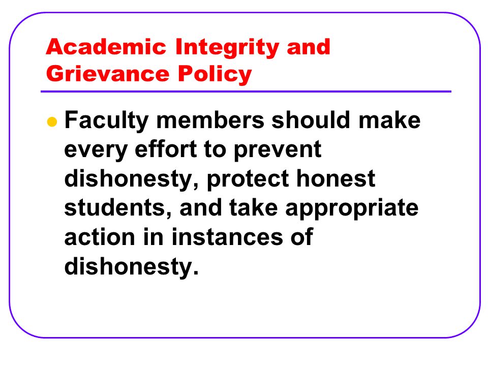 Academic Integrity and Grievance Policy Faculty members should make every effort to prevent dishonesty, protect honest students, and take appropriate action in instances of dishonesty.