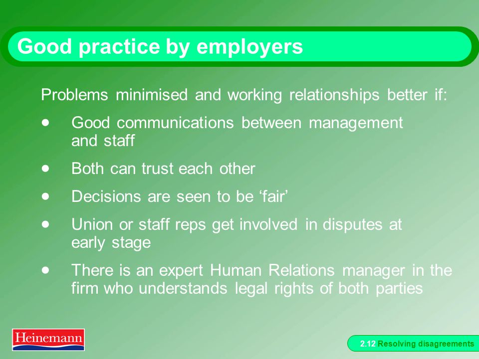 2.12 Resolving disagreements Good practice by employers Problems minimised and working relationships better if:  Good communications between management and staff  Both can trust each other  Decisions are seen to be ‘fair’  Union or staff reps get involved in disputes at early stage  There is an expert Human Relations manager in the firm who understands legal rights of both parties