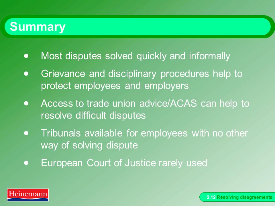 2.12 Resolving disagreements Summary  Most disputes solved quickly and informally  Grievance and disciplinary procedures help to protect employees and employers  Access to trade union advice/ACAS can help to resolve difficult disputes  Tribunals available for employees with no other way of solving dispute  European Court of Justice rarely used
