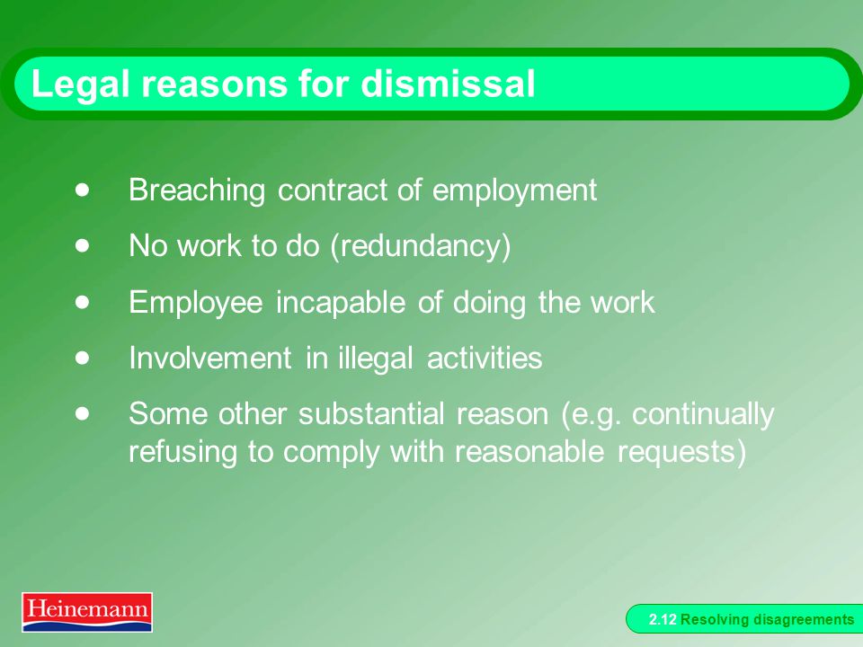 2.12 Resolving disagreements Legal reasons for dismissal  Breaching contract of employment  No work to do (redundancy)  Employee incapable of doing the work  Involvement in illegal activities  Some other substantial reason (e.g.