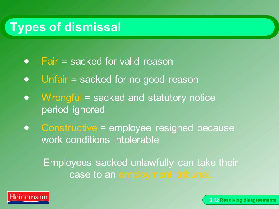2.12 Resolving disagreements Types of dismissal  Fair = sacked for valid reason  Unfair = sacked for no good reason  Wrongful = sacked and statutory notice period ignored  Constructive = employee resigned because work conditions intolerable Employees sacked unlawfully can take their case to an employment tribunal.