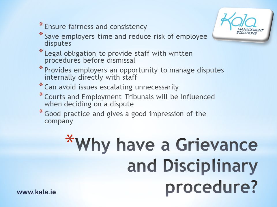 * Ensure fairness and consistency * Save employers time and reduce risk of employee disputes * Legal obligation to provide staff with written procedures before dismissal * Provides employers an opportunity to manage disputes internally directly with staff * Can avoid issues escalating unnecessarily * Courts and Employment Tribunals will be influenced when deciding on a dispute * Good practice and gives a good impression of the company