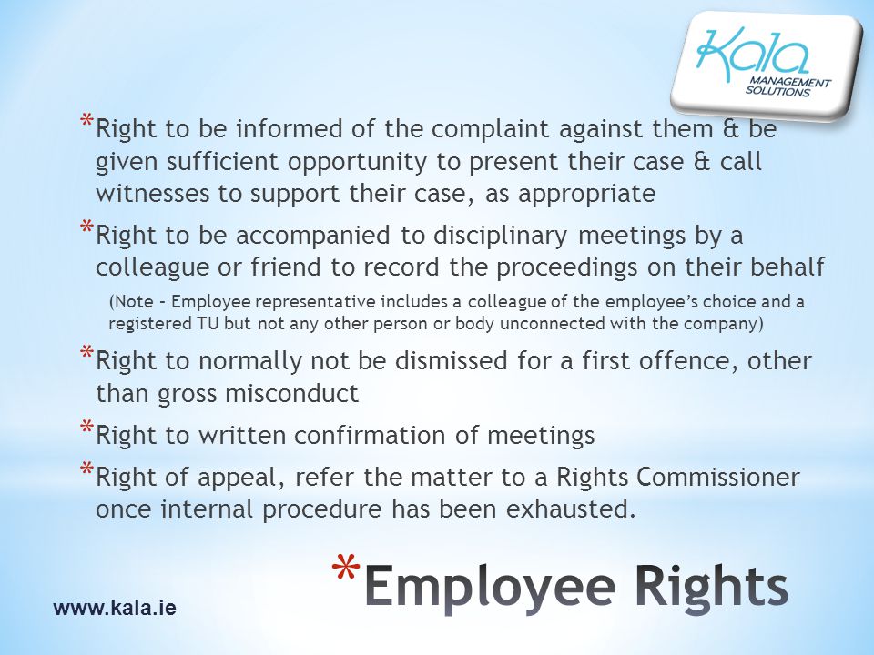 * Right to be informed of the complaint against them & be given sufficient opportunity to present their case & call witnesses to support their case, as appropriate * Right to be accompanied to disciplinary meetings by a colleague or friend to record the proceedings on their behalf (Note – Employee representative includes a colleague of the employee’s choice and a registered TU but not any other person or body unconnected with the company) * Right to normally not be dismissed for a first offence, other than gross misconduct * Right to written confirmation of meetings * Right of appeal, refer the matter to a Rights Commissioner once internal procedure has been exhausted.