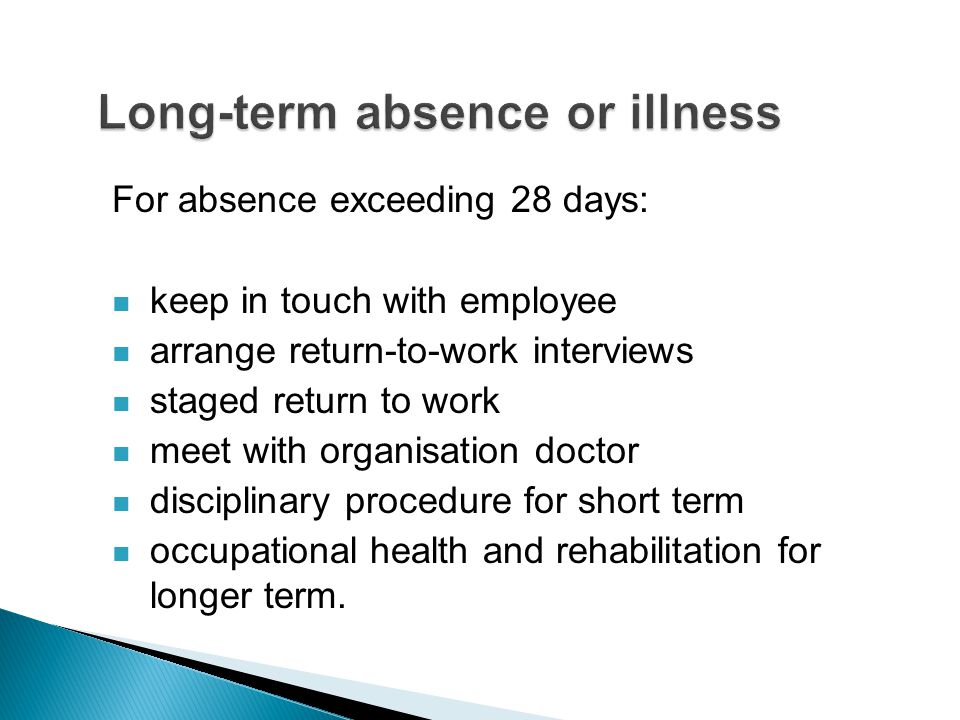 For absence exceeding 28 days: keep in touch with employee arrange return-to-work interviews staged return to work meet with organisation doctor disciplinary procedure for short term occupational health and rehabilitation for longer term.