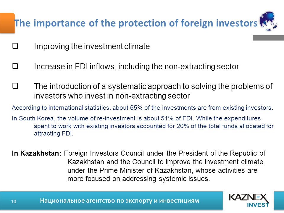 Национальное агентство по экспорту и инвестициям The importance of the protection of foreign investors  Improving the investment climate  Increase in FDI inflows, including the non-extracting sector  The introduction of a systematic approach to solving the problems of investors who invest in non-extracting sector According to international statistics, about 65% of the investments are from existing investors.