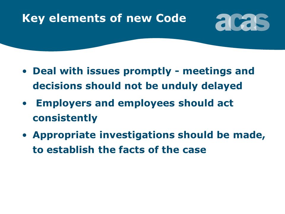Key elements of new Code Deal with issues promptly - meetings and decisions should not be unduly delayed Employers and employees should act consistently Appropriate investigations should be made, to establish the facts of the case