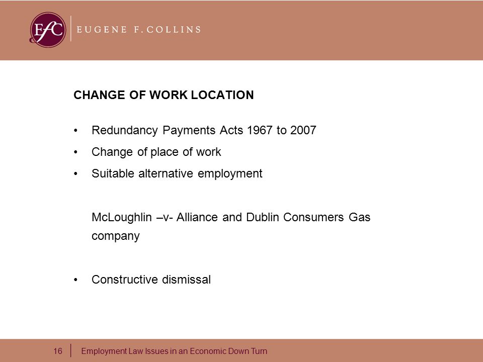16 Employment Law Issues in an Economic Down Turn CHANGE OF WORK LOCATION Redundancy Payments Acts 1967 to 2007 Change of place of work Suitable alternative employment McLoughlin –v- Alliance and Dublin Consumers Gas company Constructive dismissal