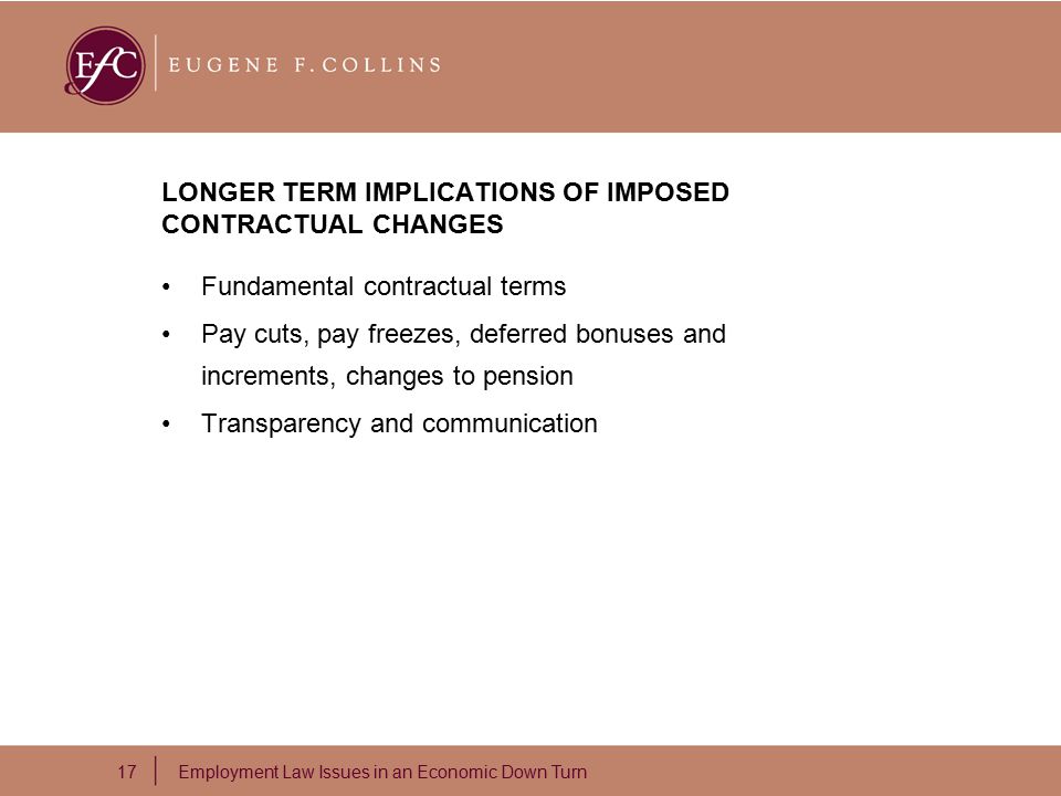 17 Employment Law Issues in an Economic Down Turn LONGER TERM IMPLICATIONS OF IMPOSED CONTRACTUAL CHANGES Fundamental contractual terms Pay cuts, pay freezes, deferred bonuses and increments, changes to pension Transparency and communication