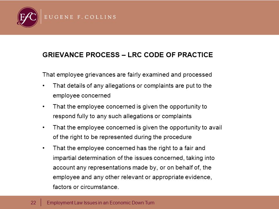 22 Employment Law Issues in an Economic Down Turn GRIEVANCE PROCESS – LRC CODE OF PRACTICE That employee grievances are fairly examined and processed That details of any allegations or complaints are put to the employee concerned That the employee concerned is given the opportunity to respond fully to any such allegations or complaints That the employee concerned is given the opportunity to avail of the right to be represented during the procedure That the employee concerned has the right to a fair and impartial determination of the issues concerned, taking into account any representations made by, or on behalf of, the employee and any other relevant or appropriate evidence, factors or circumstance.