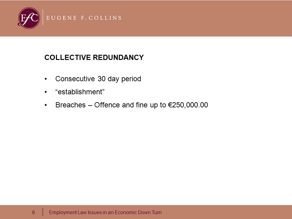 6 Employment Law Issues in an Economic Down Turn COLLECTIVE REDUNDANCY Consecutive 30 day period establishment Breaches – Offence and fine up to €250,000.00