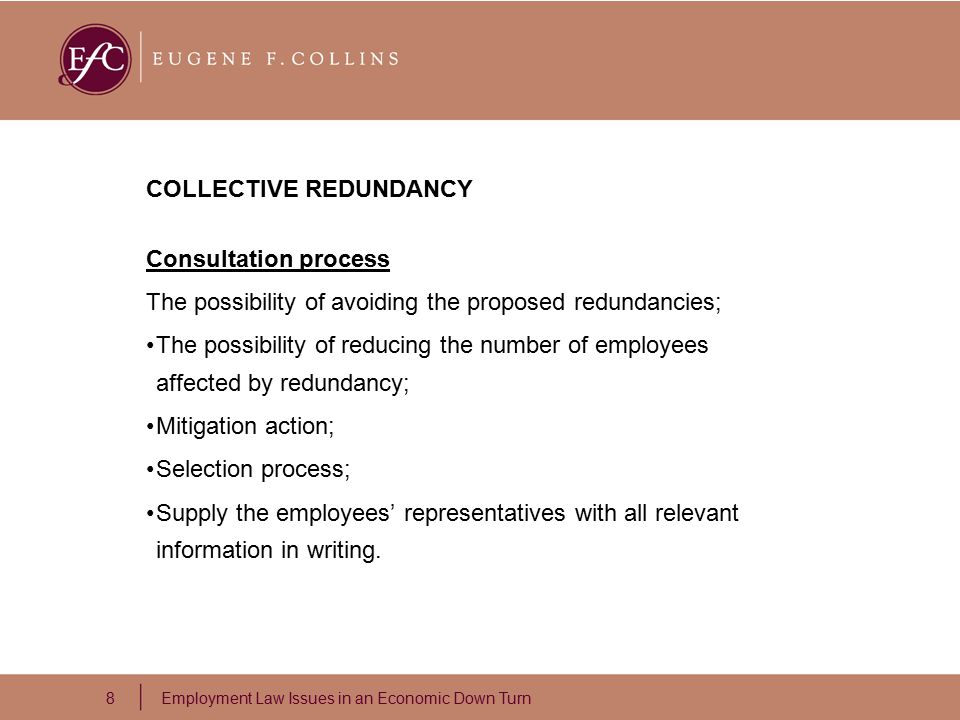 8 Employment Law Issues in an Economic Down Turn COLLECTIVE REDUNDANCY Consultation process The possibility of avoiding the proposed redundancies; The possibility of reducing the number of employees affected by redundancy; Mitigation action; Selection process; Supply the employees’ representatives with all relevant information in writing.