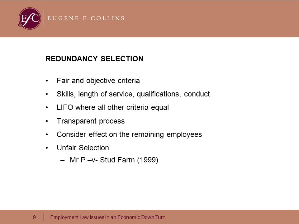 9 Employment Law Issues in an Economic Down Turn REDUNDANCY SELECTION Fair and objective criteria Skills, length of service, qualifications, conduct LIFO where all other criteria equal Transparent process Consider effect on the remaining employees Unfair Selection –Mr P –v- Stud Farm (1999)