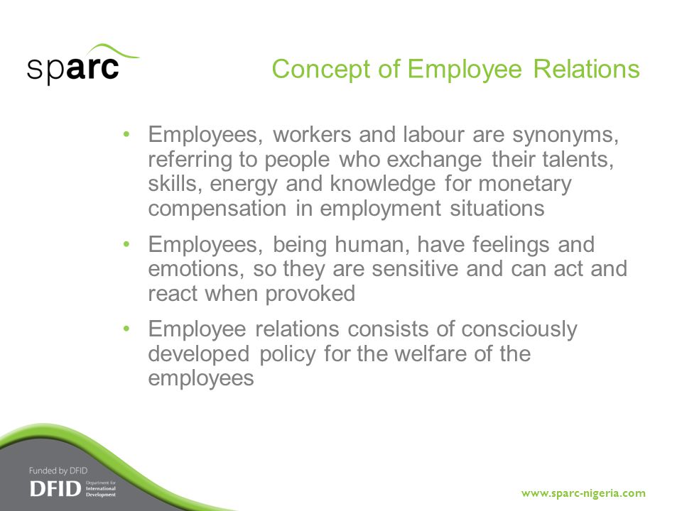 Employees, workers and labour are synonyms, referring to people who exchange their talents, skills, energy and knowledge for monetary compensation in employment situations Employees, being human, have feelings and emotions, so they are sensitive and can act and react when provoked Employee relations consists of consciously developed policy for the welfare of the employees Concept of Employee Relations