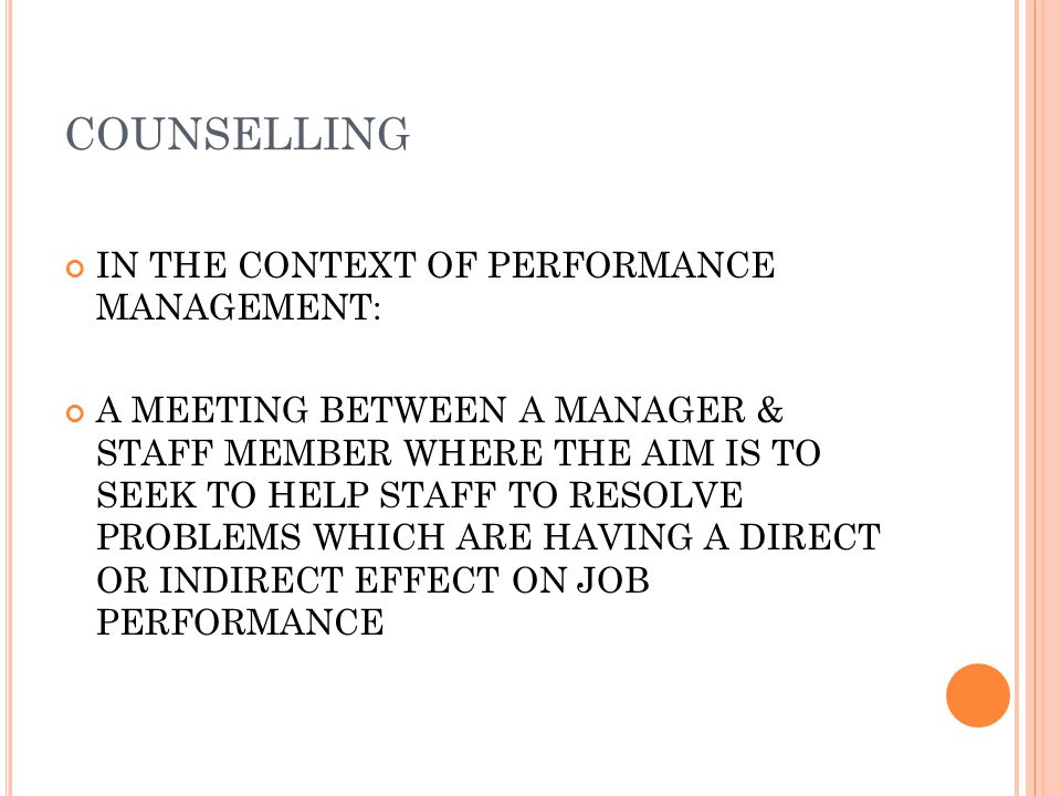 COUNSELLING IN THE CONTEXT OF PERFORMANCE MANAGEMENT: A MEETING BETWEEN A MANAGER & STAFF MEMBER WHERE THE AIM IS TO SEEK TO HELP STAFF TO RESOLVE PROBLEMS WHICH ARE HAVING A DIRECT OR INDIRECT EFFECT ON JOB PERFORMANCE