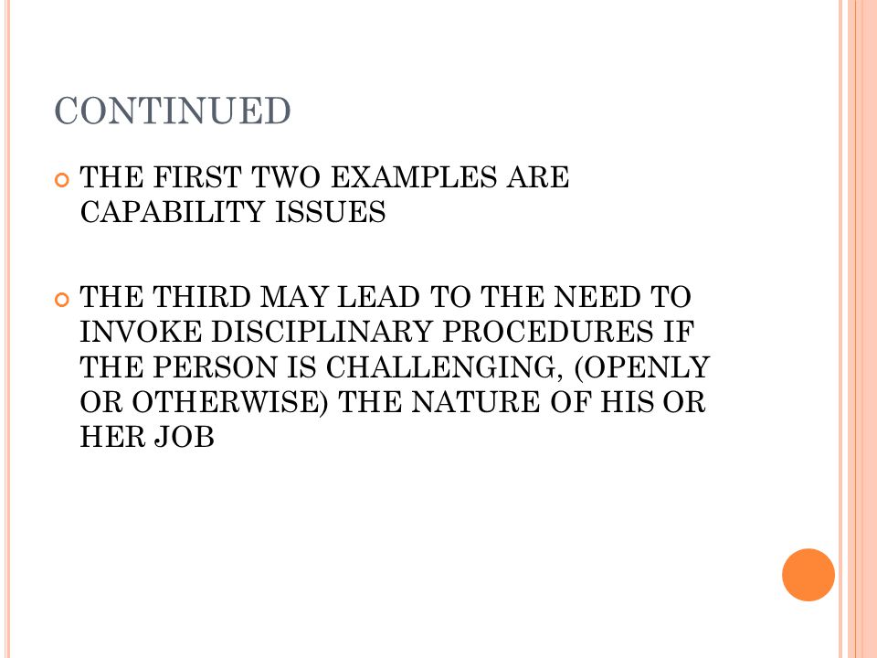 CONTINUED THE FIRST TWO EXAMPLES ARE CAPABILITY ISSUES THE THIRD MAY LEAD TO THE NEED TO INVOKE DISCIPLINARY PROCEDURES IF THE PERSON IS CHALLENGING, (OPENLY OR OTHERWISE) THE NATURE OF HIS OR HER JOB