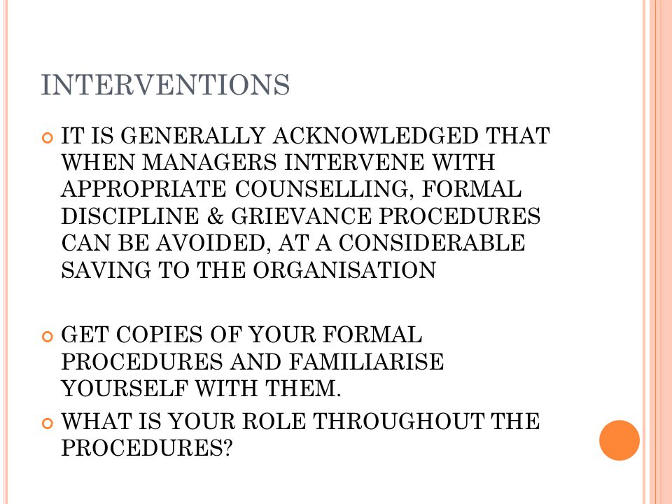 INTERVENTIONS IT IS GENERALLY ACKNOWLEDGED THAT WHEN MANAGERS INTERVENE WITH APPROPRIATE COUNSELLING, FORMAL DISCIPLINE & GRIEVANCE PROCEDURES CAN BE AVOIDED, AT A CONSIDERABLE SAVING TO THE ORGANISATION GET COPIES OF YOUR FORMAL PROCEDURES AND FAMILIARISE YOURSELF WITH THEM.