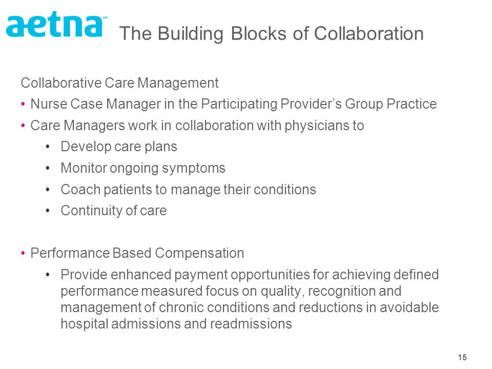 15 The Building Blocks of Collaboration Collaborative Care Management Nurse Case Manager in the Participating Provider’s Group Practice Care Managers work in collaboration with physicians to Develop care plans Monitor ongoing symptoms Coach patients to manage their conditions Continuity of care Performance Based Compensation Provide enhanced payment opportunities for achieving defined performance measured focus on quality, recognition and management of chronic conditions and reductions in avoidable hospital admissions and readmissions