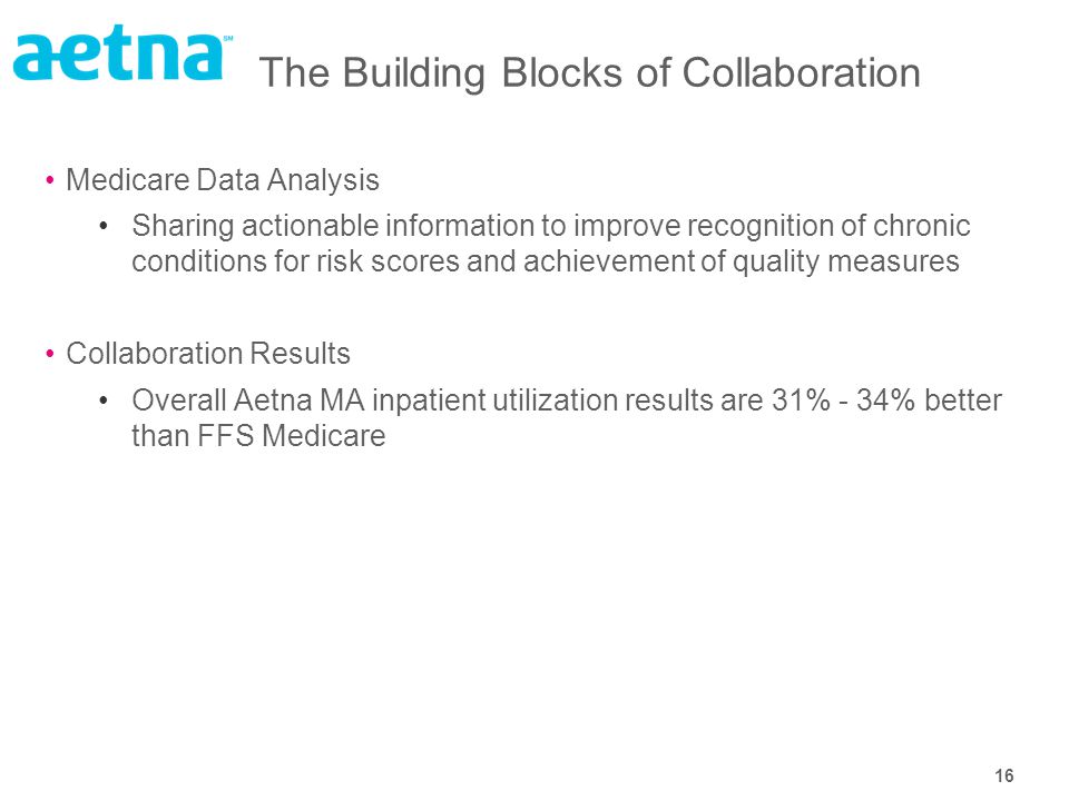16 The Building Blocks of Collaboration Medicare Data Analysis Sharing actionable information to improve recognition of chronic conditions for risk scores and achievement of quality measures Collaboration Results Overall Aetna MA inpatient utilization results are 31% - 34% better than FFS Medicare