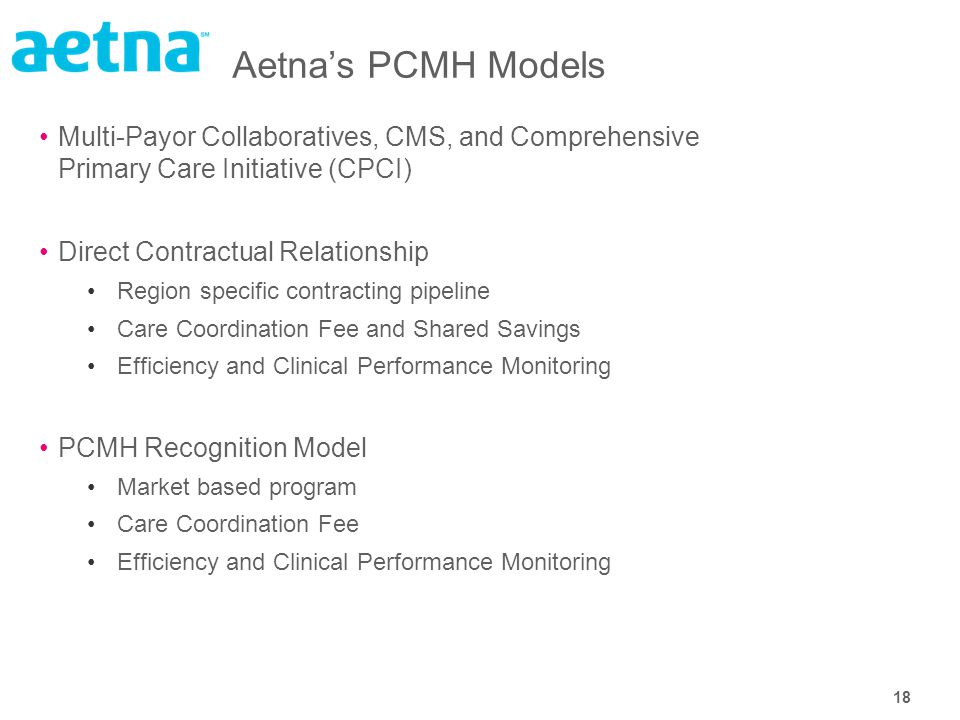 18 Aetna’s PCMH Models Multi-Payor Collaboratives, CMS, and Comprehensive Primary Care Initiative (CPCI) Direct Contractual Relationship Region specific contracting pipeline Care Coordination Fee and Shared Savings Efficiency and Clinical Performance Monitoring PCMH Recognition Model Market based program Care Coordination Fee Efficiency and Clinical Performance Monitoring