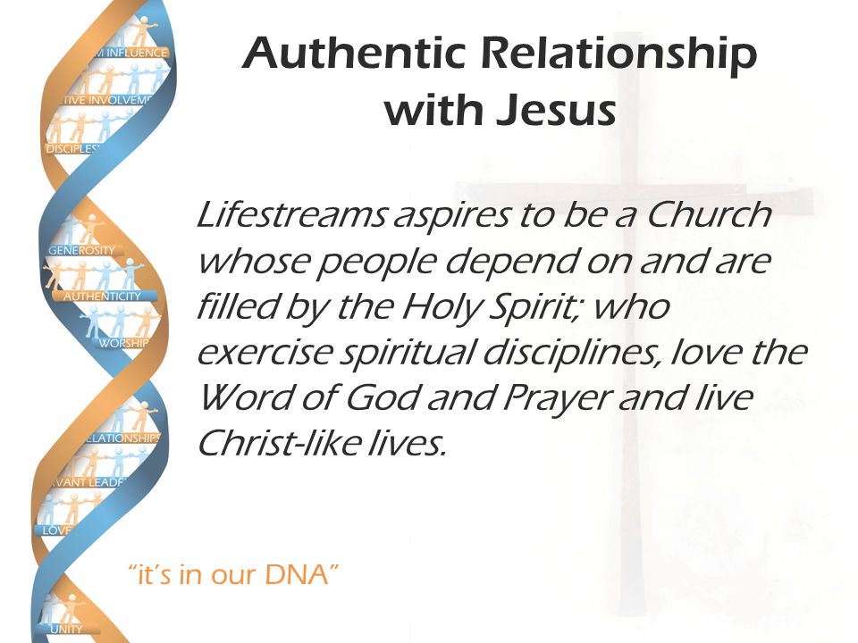 it’s in our DNA Authentic Relationship with Jesus Lifestreams aspires to be a Church whose people depend on and are filled by the Holy Spirit; who exercise spiritual disciplines, love the Word of God and Prayer and live Christ-like lives.