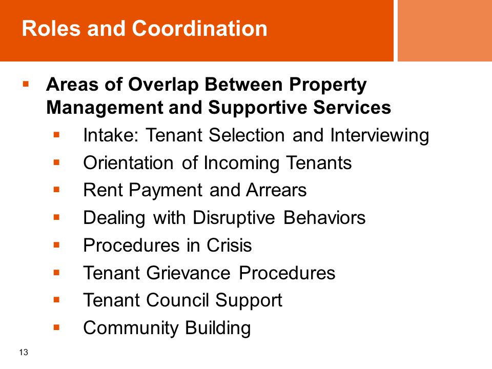 13  Areas of Overlap Between Property Management and Supportive Services  Intake: Tenant Selection and Interviewing  Orientation of Incoming Tenants  Rent Payment and Arrears  Dealing with Disruptive Behaviors  Procedures in Crisis  Tenant Grievance Procedures  Tenant Council Support  Community Building Roles and Coordination