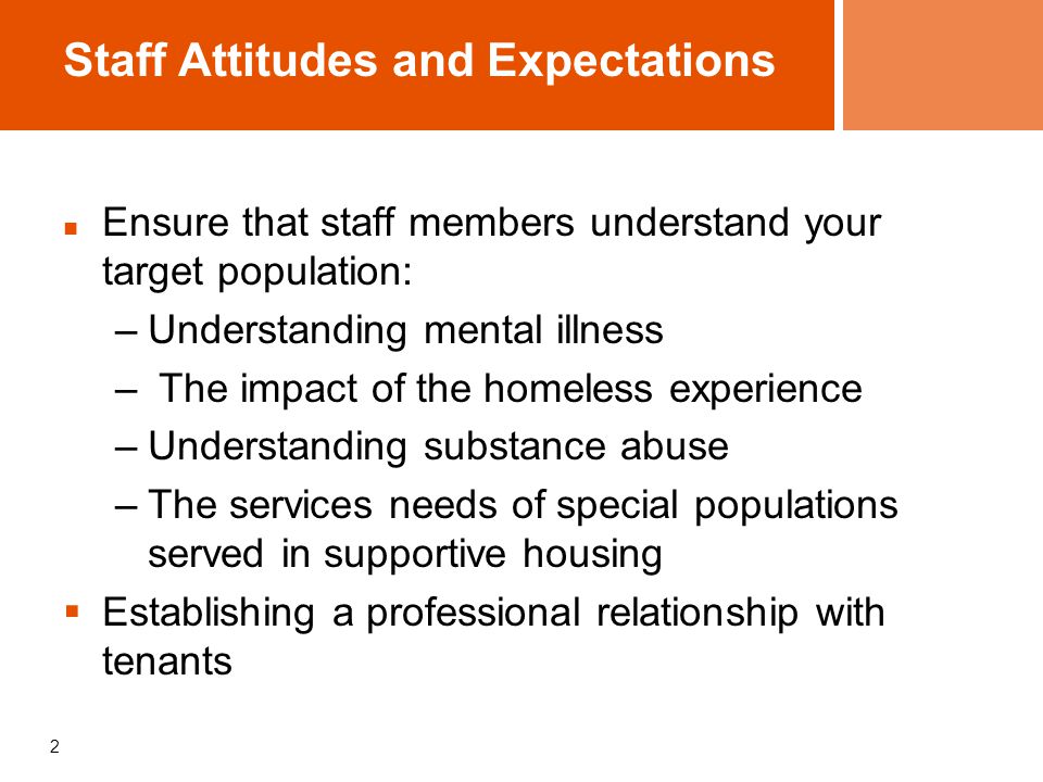 2 Staff Attitudes and Expectations Ensure that staff members understand your target population: –Understanding mental illness – The impact of the homeless experience –Understanding substance abuse –The services needs of special populations served in supportive housing  Establishing a professional relationship with tenants