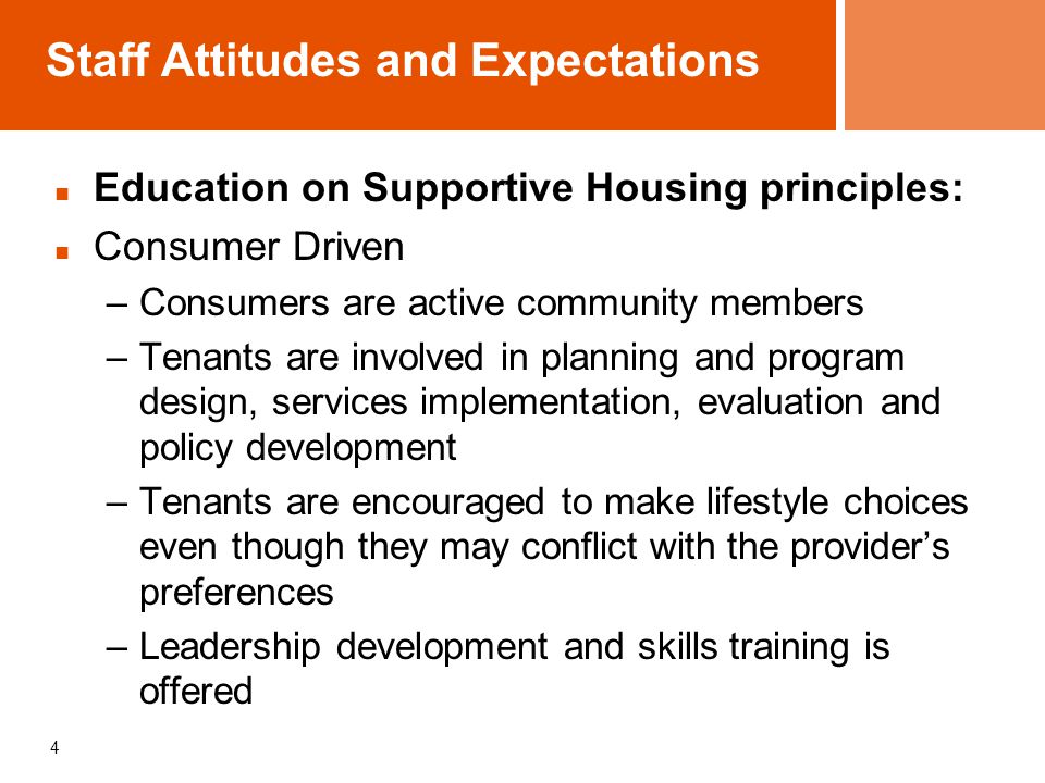Staff Attitudes and Expectations Education on Supportive Housing principles: Consumer Driven –Consumers are active community members –Tenants are involved in planning and program design, services implementation, evaluation and policy development –Tenants are encouraged to make lifestyle choices even though they may conflict with the provider’s preferences –Leadership development and skills training is offered 4
