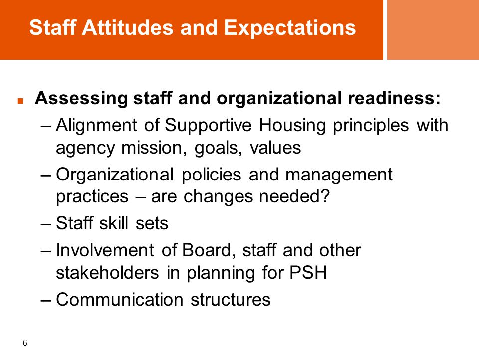 6 Staff Attitudes and Expectations Assessing staff and organizational readiness: –Alignment of Supportive Housing principles with agency mission, goals, values –Organizational policies and management practices – are changes needed.