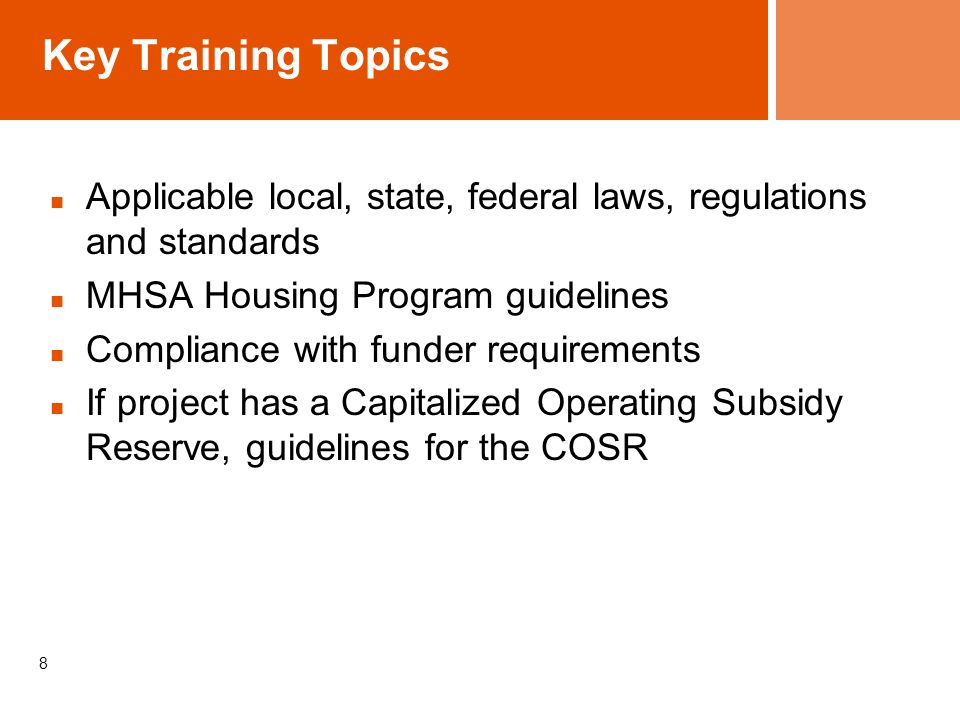 8 Key Training Topics Applicable local, state, federal laws, regulations and standards MHSA Housing Program guidelines Compliance with funder requirements If project has a Capitalized Operating Subsidy Reserve, guidelines for the COSR