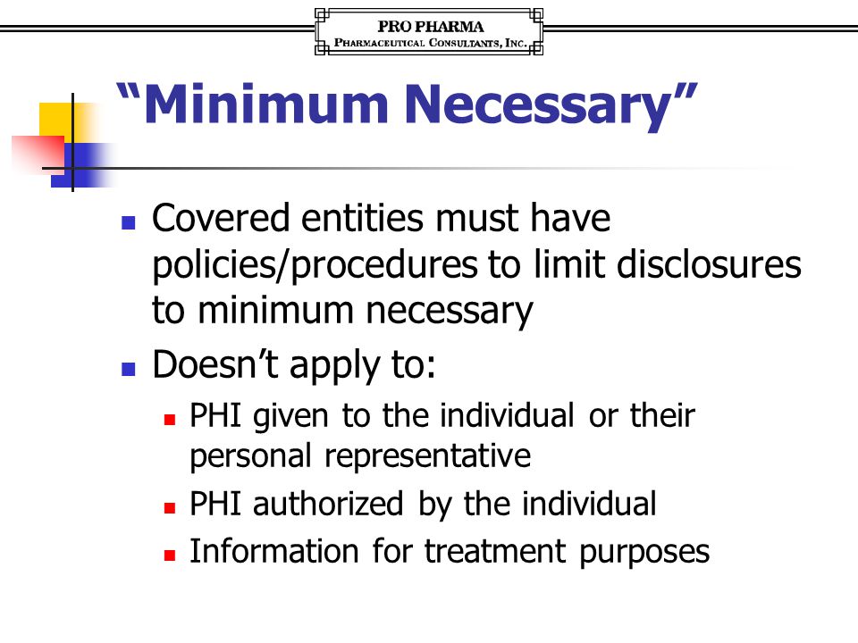 Minimum Necessary Covered entities must have policies/procedures to limit disclosures to minimum necessary Doesn’t apply to: PHI given to the individual or their personal representative PHI authorized by the individual Information for treatment purposes