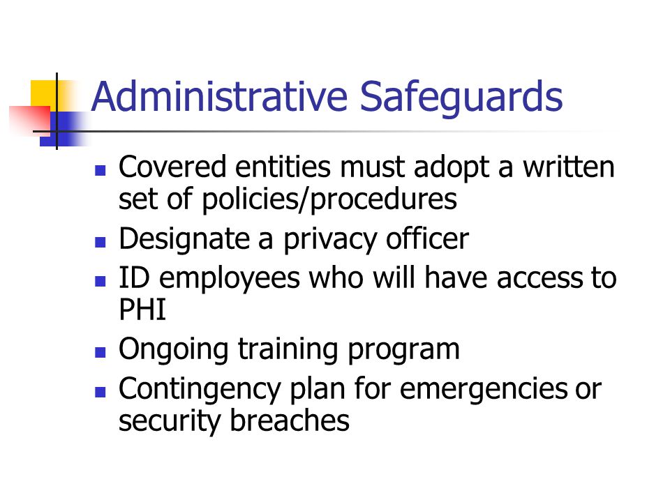 Administrative Safeguards Covered entities must adopt a written set of policies/procedures Designate a privacy officer ID employees who will have access to PHI Ongoing training program Contingency plan for emergencies or security breaches