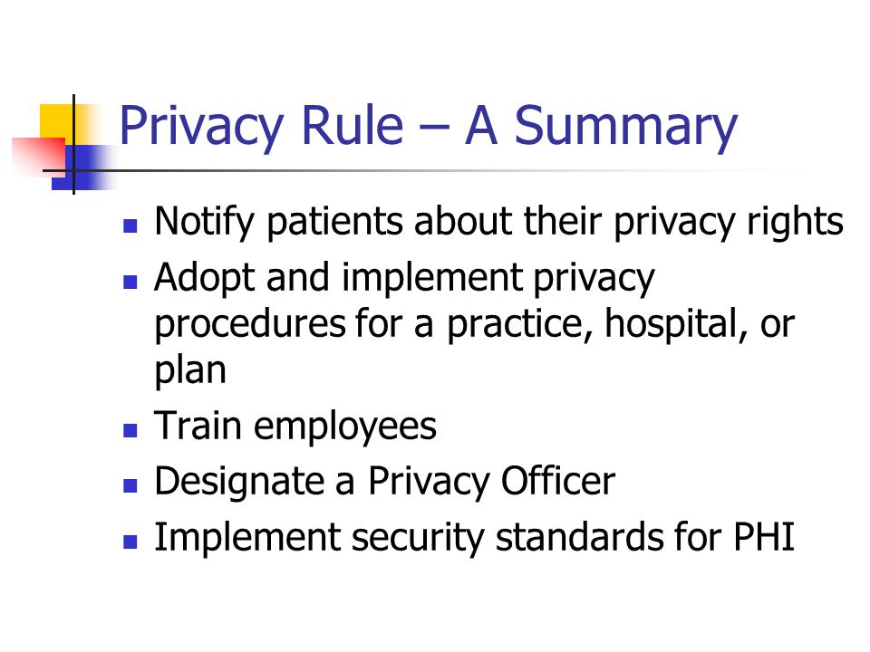 Privacy Rule – A Summary Notify patients about their privacy rights Adopt and implement privacy procedures for a practice, hospital, or plan Train employees Designate a Privacy Officer Implement security standards for PHI