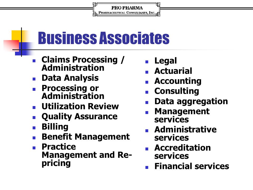 Business Associates Claims Processing / Administration Data Analysis Processing or Administration Utilization Review Quality Assurance Billing Benefit Management Practice Management and Re- pricing Legal Actuarial Accounting Consulting Data aggregation Management services Administrative services Accreditation services Financial services