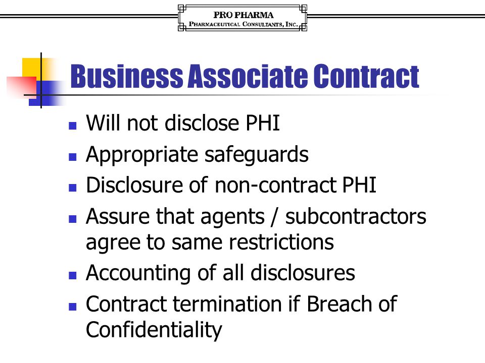 Business Associate Contract Will not disclose PHI Appropriate safeguards Disclosure of non-contract PHI Assure that agents / subcontractors agree to same restrictions Accounting of all disclosures Contract termination if Breach of Confidentiality