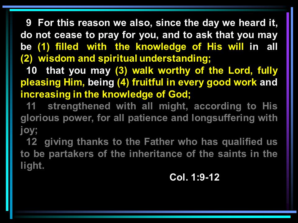 9 For this reason we also, since the day we heard it, do not cease to pray for you, and to ask that you may be (1) filled with the knowledge of His will in all (2) wisdom and spiritual understanding; 10 that you may (3) walk worthy of the Lord, fully pleasing Him, being (4) fruitful in every good work and increasing in the knowledge of God; 11 strengthened with all might, according to His glorious power, for all patience and longsuffering with joy; 12 giving thanks to the Father who has qualified us to be partakers of the inheritance of the saints in the light.