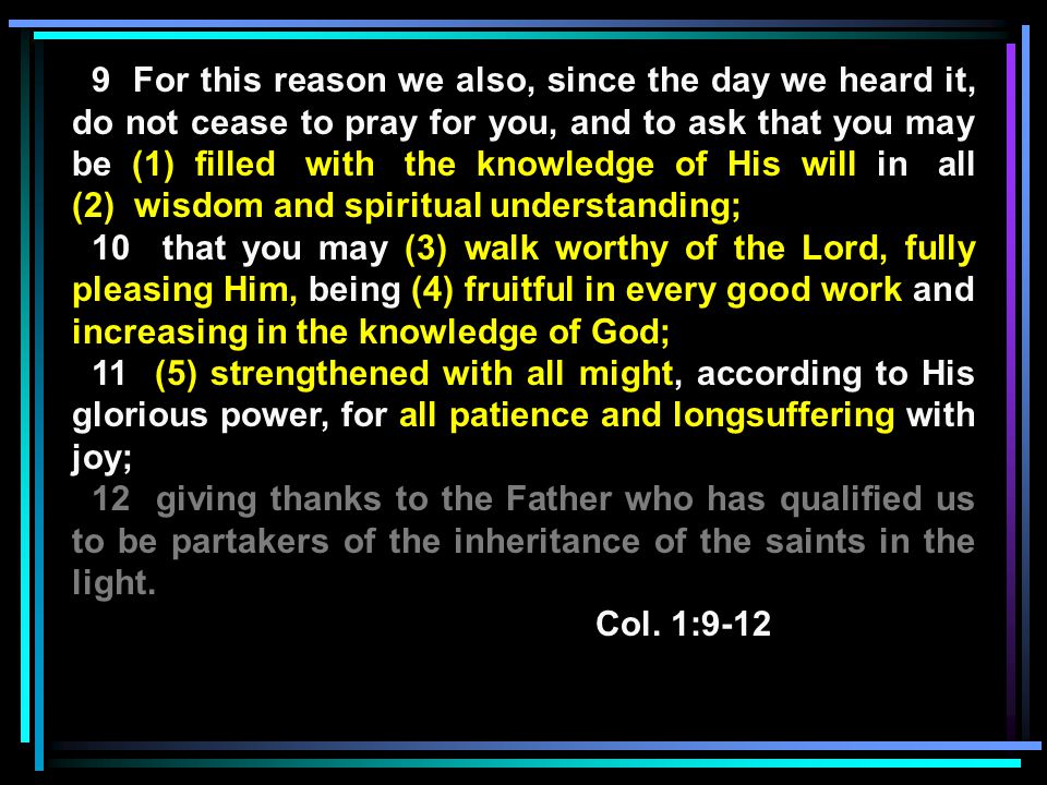 9 For this reason we also, since the day we heard it, do not cease to pray for you, and to ask that you may be (1) filled with the knowledge of His will in all (2) wisdom and spiritual understanding; 10 that you may (3) walk worthy of the Lord, fully pleasing Him, being (4) fruitful in every good work and increasing in the knowledge of God; 11 (5) strengthened with all might, according to His glorious power, for all patience and longsuffering with joy; 12 giving thanks to the Father who has qualified us to be partakers of the inheritance of the saints in the light.