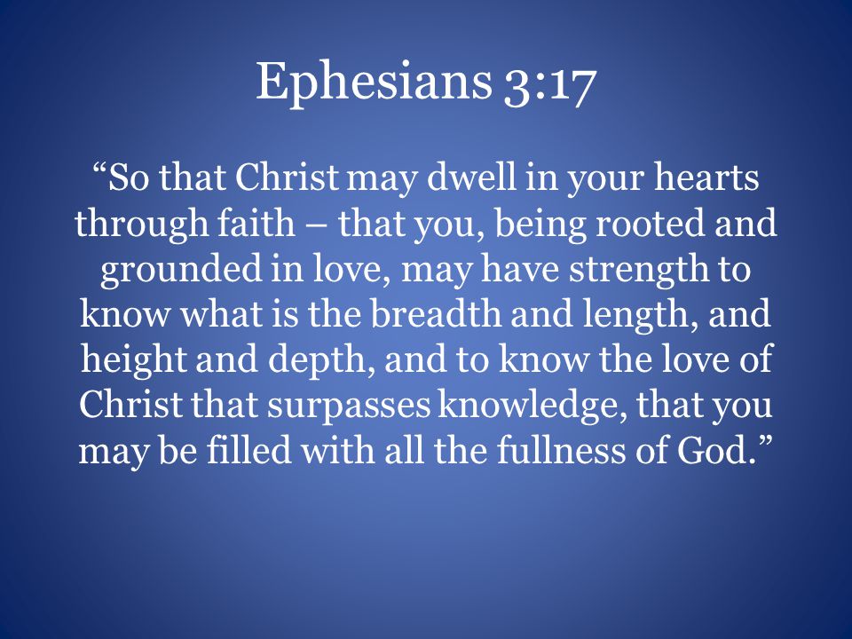 Ephesians 3:17 So that Christ may dwell in your hearts through faith – that you, being rooted and grounded in love, may have strength to know what is the breadth and length, and height and depth, and to know the love of Christ that surpasses knowledge, that you may be filled with all the fullness of God.