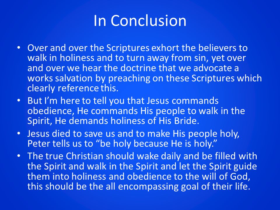 In Conclusion Over and over the Scriptures exhort the believers to walk in holiness and to turn away from sin, yet over and over we hear the doctrine that we advocate a works salvation by preaching on these Scriptures which clearly reference this.