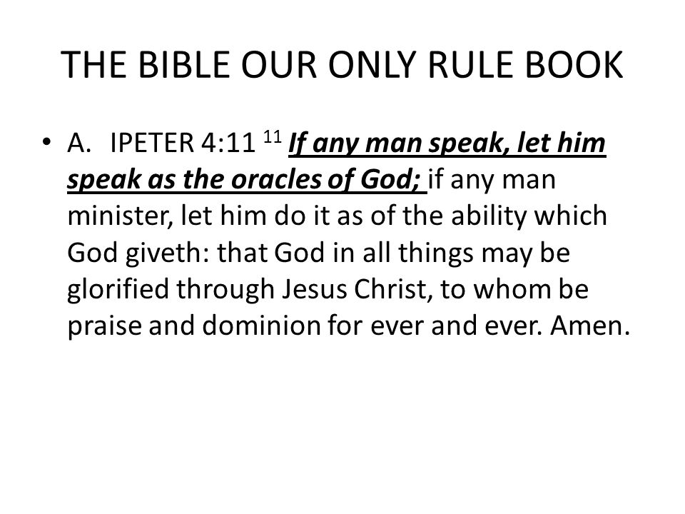 THE BIBLE OUR ONLY RULE BOOK A.IPETER 4:11 11 If any man speak, let him speak as the oracles of God; if any man minister, let him do it as of the ability which God giveth: that God in all things may be glorified through Jesus Christ, to whom be praise and dominion for ever and ever.