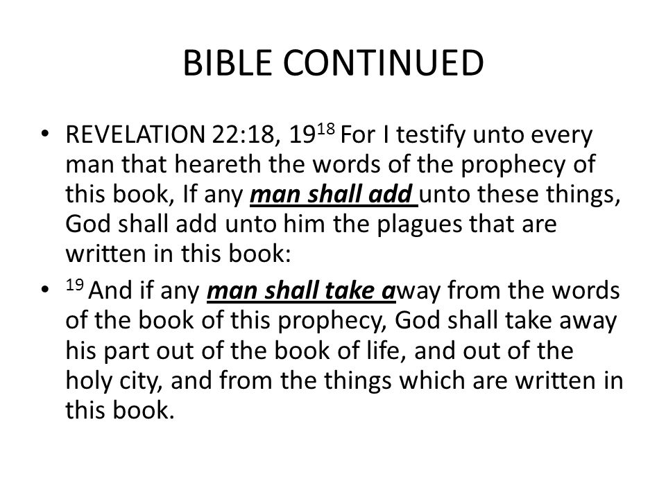 BIBLE CONTINUED REVELATION 22:18, For I testify unto every man that heareth the words of the prophecy of this book, If any man shall add unto these things, God shall add unto him the plagues that are written in this book: 19 And if any man shall take away from the words of the book of this prophecy, God shall take away his part out of the book of life, and out of the holy city, and from the things which are written in this book.