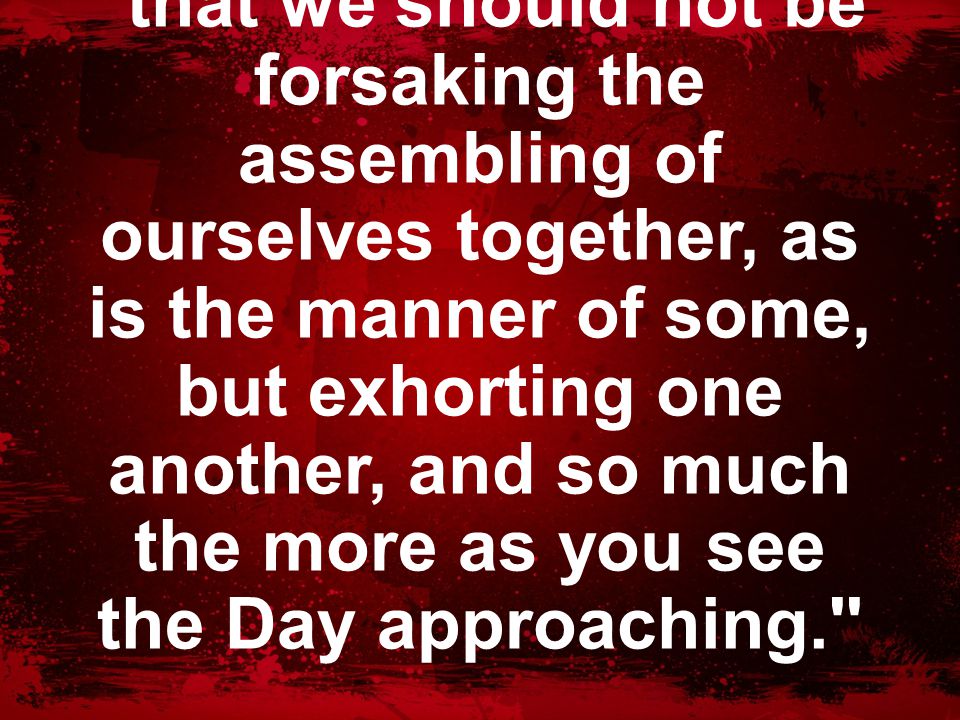 Hebrews 10:25 that we should not be forsaking the assembling of ourselves together, as is the manner of some, but exhorting one another, and so much the more as you see the Day approaching.