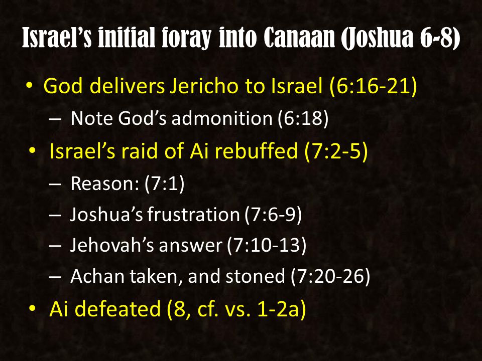 Israel’s initial foray into Canaan (Joshua 6-8) God delivers Jericho to Israel (6:16-21) – Note God’s admonition (6:18) Israel’s raid of Ai rebuffed (7:2-5) – Reason: (7:1) – Joshua’s frustration (7:6-9) – Jehovah’s answer (7:10-13) – Achan taken, and stoned (7:20-26) Ai defeated (8, cf.